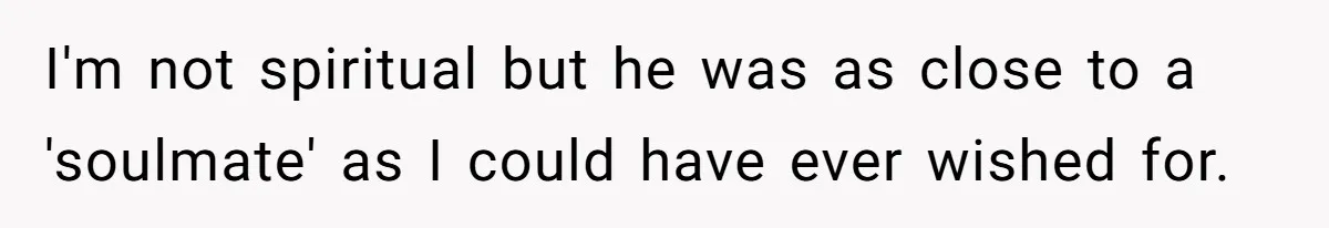I'm not spiritual but he was as close to a 'soulmate' as I could have ever wished for.