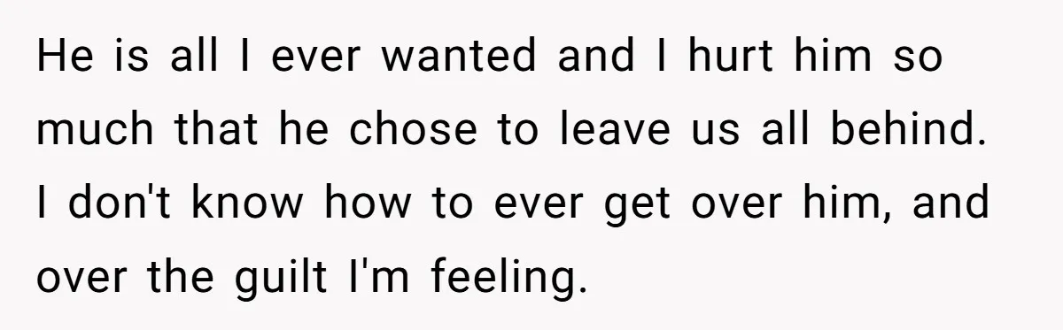 He is all I ever wanted and I hurt him so much that he chose to leave us all behind. I don't know how to ever get over him, and...