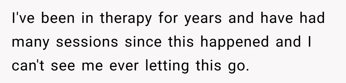 I've been in therapy for years and have had many sessions since this happened and I can't see me ever letting this go.