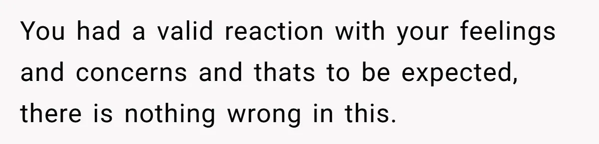 You had a valid reaction with your feelings and concerns and thats to be expected, there is nothing wrong in this.