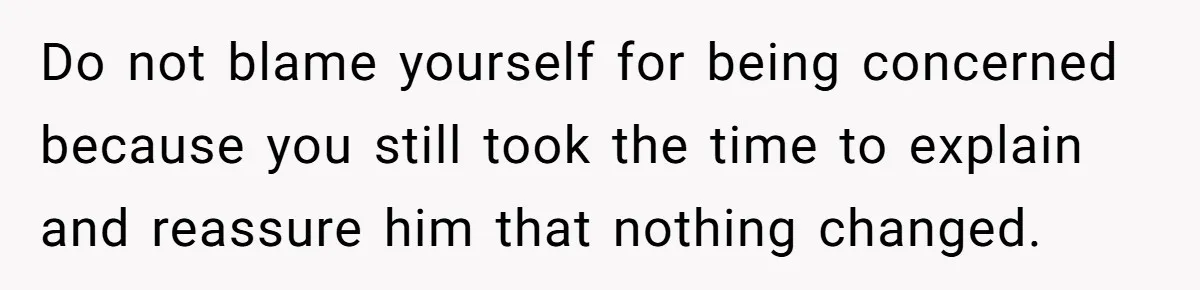 Do not blame yourself for being concerned because you still took the time to explain and reassure him that nothing changed.