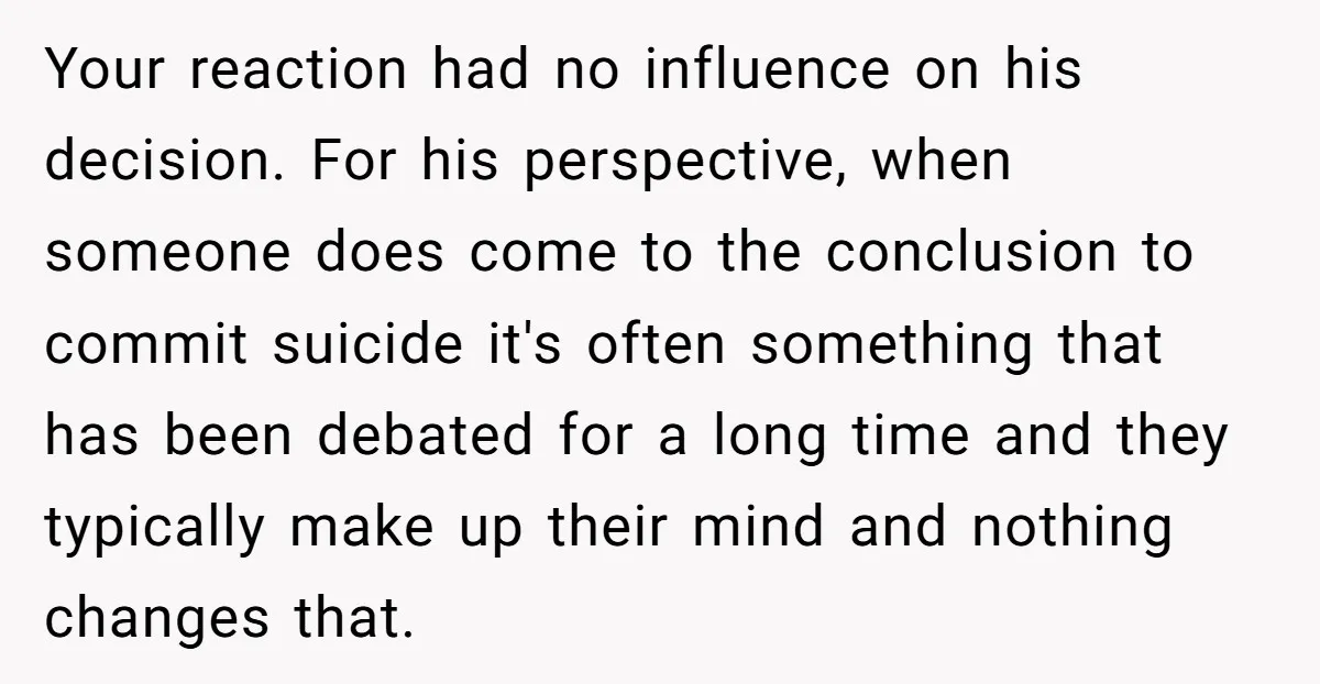 Your reaction had no influence on his decision. For his perspective, when someone does come to the conclusion to commit suicide it's often something that has been debated for a...