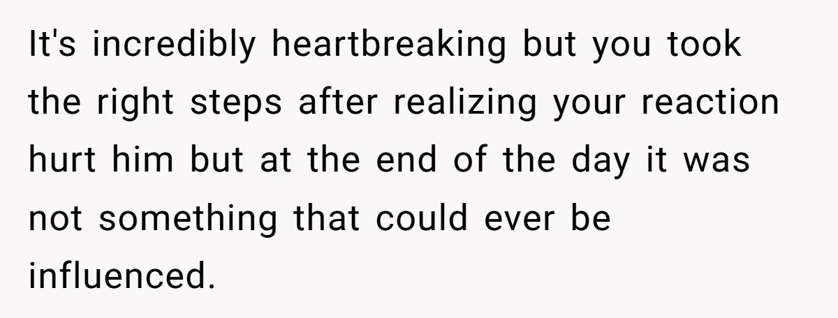 It's incredibly heartbreaking but you took the right steps after realizing your reaction hurt him but at the end of the day it was not something that could ever be...