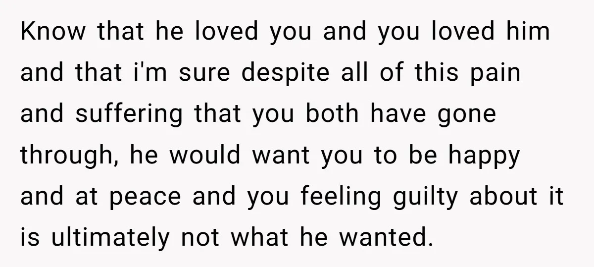 Know that he loved you and you loved him and that i'm sure despite all of this pain and suffering that you both have gone through, he would want you...