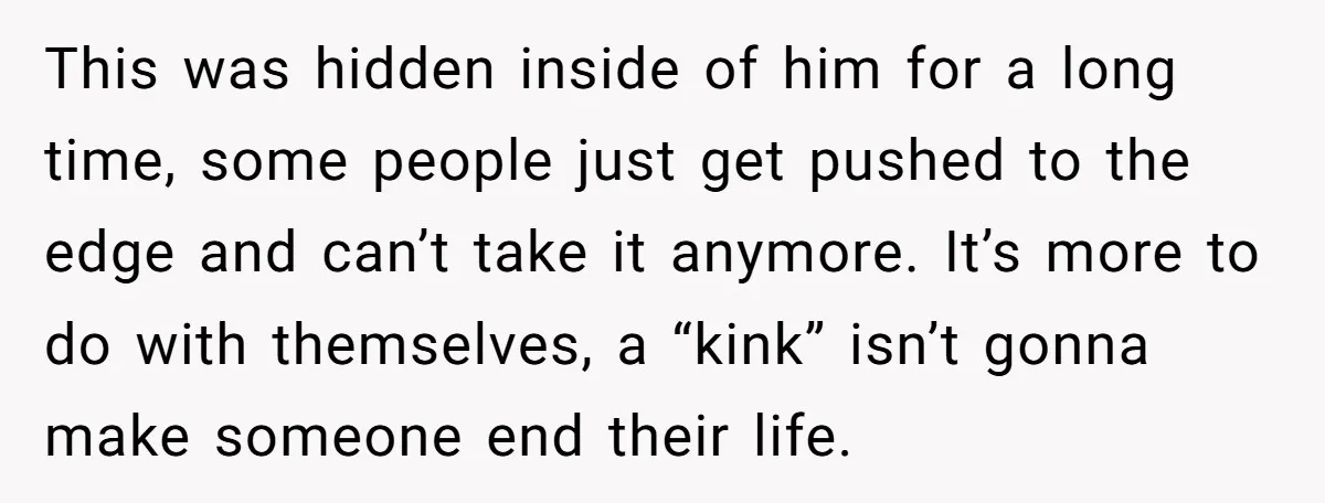 This was hidden inside of him for a long time, some people just get pushed to the edge and can’t take it anymore. It’s more to do with themselves, a...