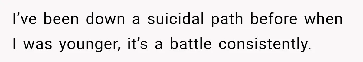 I’ve been down a suicidal path before when I was younger, it’s a battle consistently.