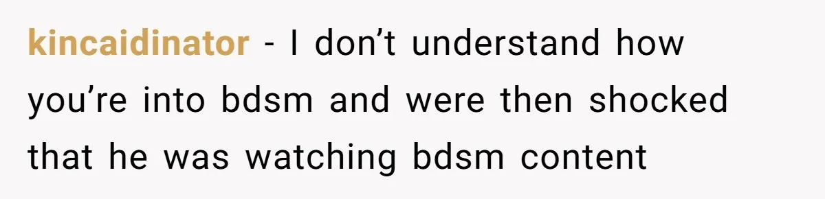 kincaidinator − I don’t understand how you’re into bdsm and were then shocked that he was watching bdsm content