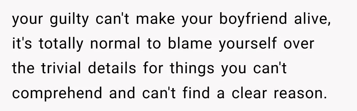 your guilty can't make your boyfriend alive, it's totally normal to blame yourself over the trivial details for things you can't comprehend and can't find a clear reason.