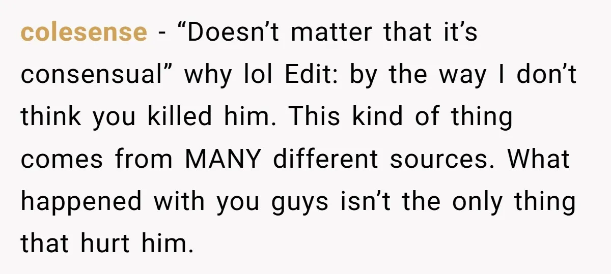 colesense − “Doesn’t matter that it’s consensual” why lol Edit: by the way I don’t think you killed him. This kind of thing comes from MANY different sources. What happened...