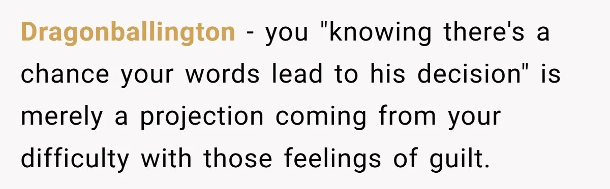 Dragonballington − you "knowing there's a chance your words lead to his decision" is merely a projection coming from your difficulty with those feelings of guilt.