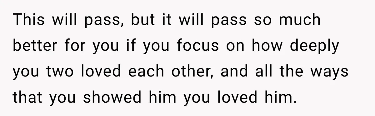 This will pass, but it will pass so much better for you if you focus on how deeply you two loved each other, and all the ways that you showed...