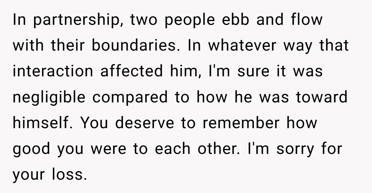 In partnership, two people ebb and flow with their boundaries. In whatever way that interaction affected him, I'm sure it was negligible compared to how he was toward himself. You...