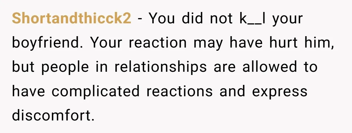 Shortandthicck2 − You did not k__l your boyfriend. Your reaction may have hurt him, but people in relationships are allowed to have complicated reactions and express discomfort.