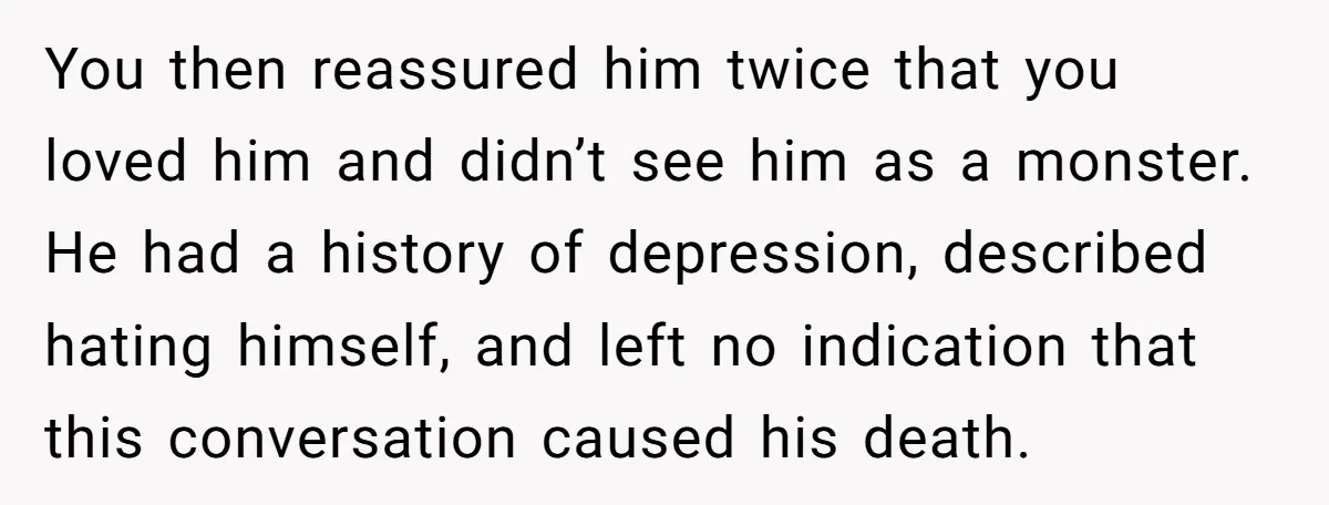 You then reassured him twice that you loved him and didn’t see him as a monster. He had a history of depression, described hating himself, and left no indication that...