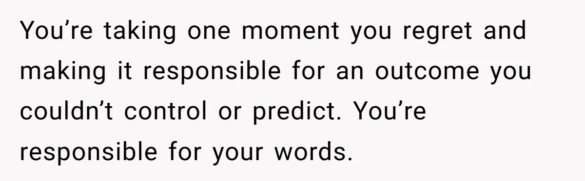 You’re taking one moment you regret and making it responsible for an outcome you couldn’t control or predict. You’re responsible for your words.