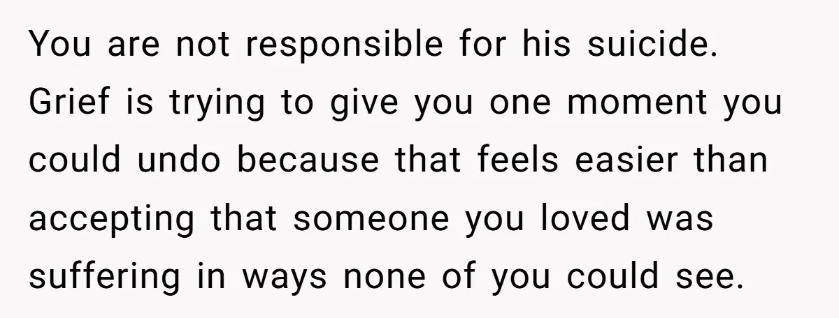 You are not responsible for his suicide. Grief is trying to give you one moment you could undo because that feels easier than accepting that someone you loved was suffering...