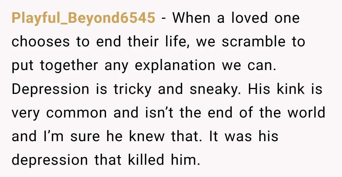 Playful_Beyond6545 − When a loved one chooses to end their life, we scramble to put together any explanation we can. Depression is tricky and sneaky. His kink is very common...