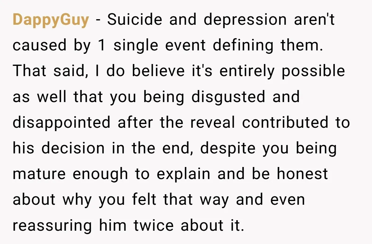 DappyGuy − Suicide and depression aren't caused by 1 single event defining them. That said, I do believe it's entirely possible as well that you being disgusted and disappointed after...