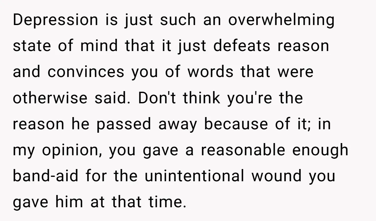 Depression is just such an overwhelming state of mind that it just defeats reason and convinces you of words that were otherwise said. Don't think you're the reason he passed...