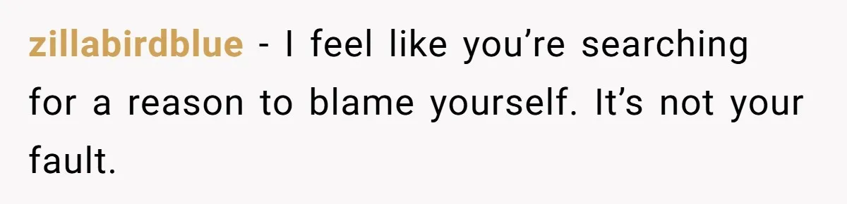 zillabirdblue − I feel like you’re searching for a reason to blame yourself. It’s not your fault.