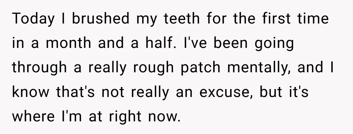 Today I brushed my teeth for the first time in a month and a half. I've been going through a really rough patch mentally, and I know that's not really...