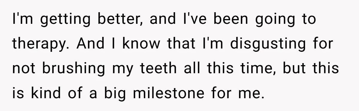 I'm getting better, and I've been going to therapy. And I know that I'm disgusting for not brushing my teeth all this time, but this is kind of a big...