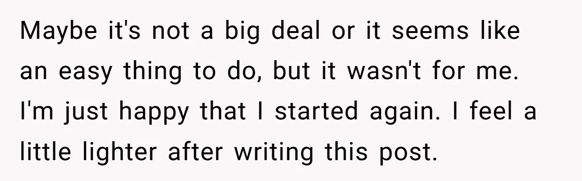 Maybe it's not a big deal or it seems like an easy thing to do, but it wasn't for me. I'm just happy that I started again. I feel a...