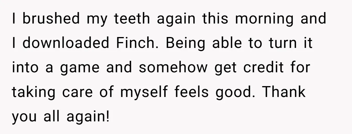 I brushed my teeth again this morning and I downloaded Finch. Being able to turn it into a game and somehow get credit for taking care of myself feels good....