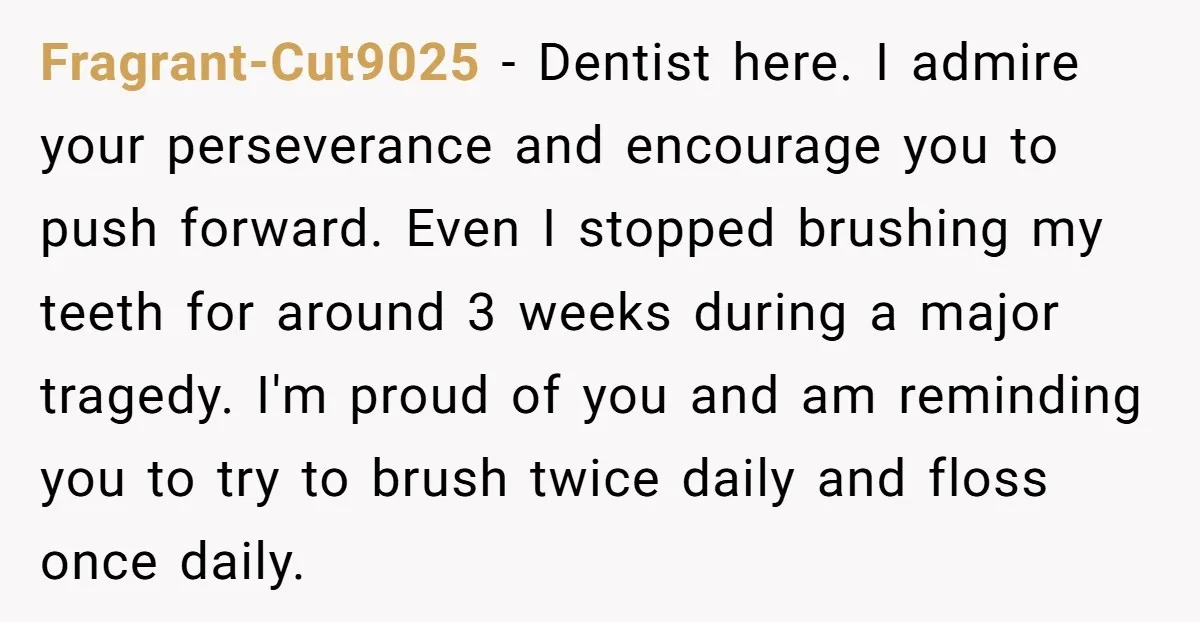 Fragrant-Cut9025 − Dentist here. I admire your perseverance and encourage you to push forward. Even I stopped brushing my teeth for around 3 weeks during a major tragedy. I'm proud...