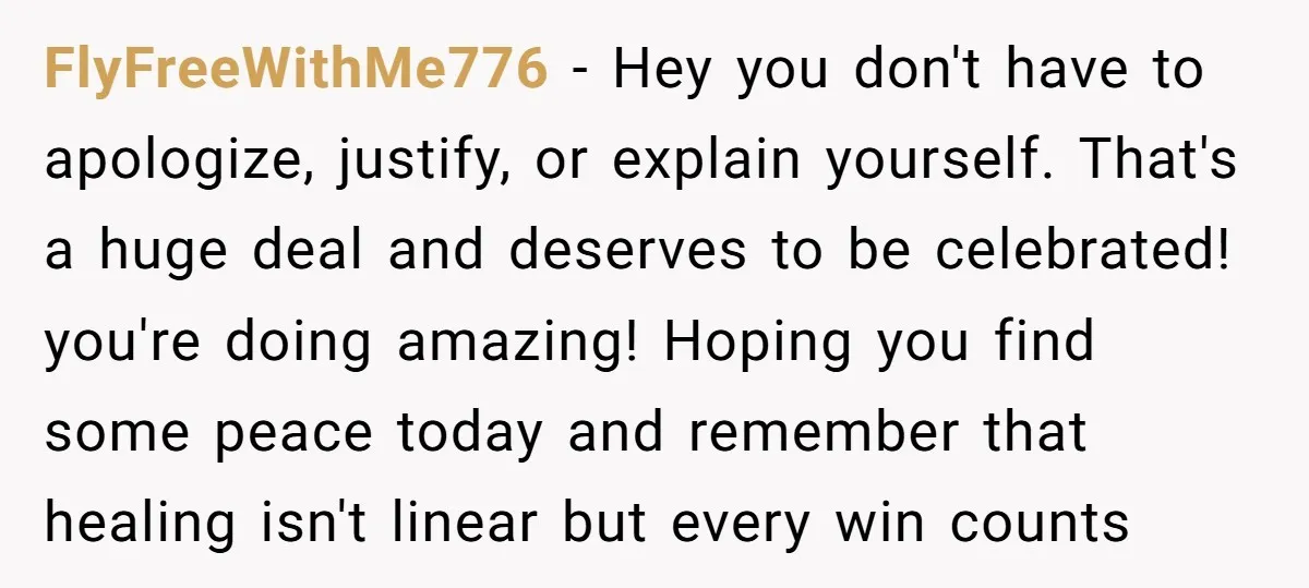 FlyFreeWithMe776 − Hey you don't have to apologize, justify, or explain yourself. That's a huge deal and deserves to be celebrated! you're doing amazing! Hoping you find some peace today...