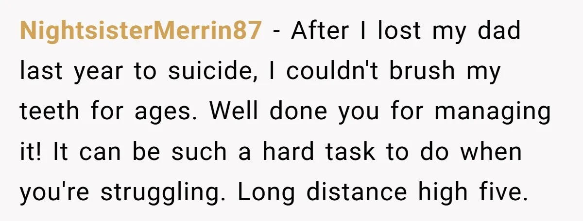 NightsisterMerrin87 − After I lost my dad last year to suicide, I couldn't brush my teeth for ages. Well done you for managing it! It can be such a hard...