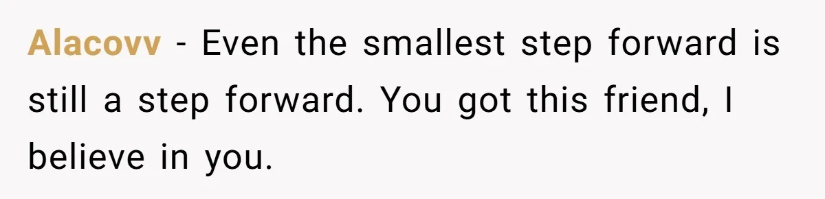 Alacovv − Even the smallest step forward is still a step forward. You got this friend, I believe in you.