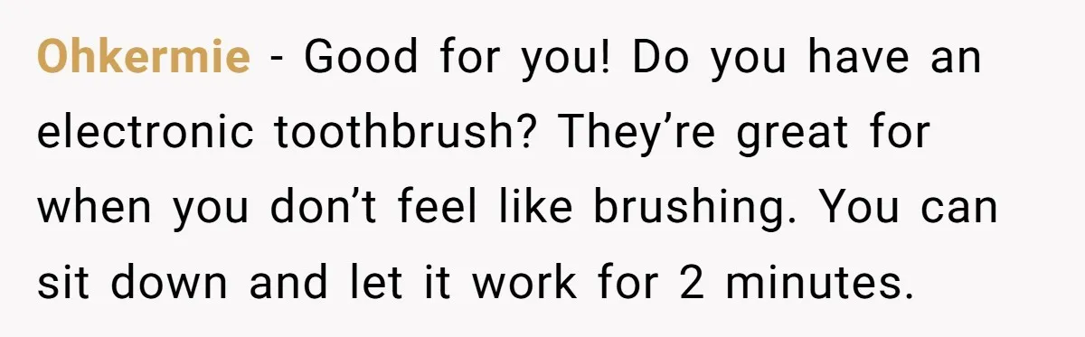 Ohkermie − Good for you! Do you have an electronic toothbrush? They’re great for when you don’t feel like brushing. You can sit down and let it work for 2...