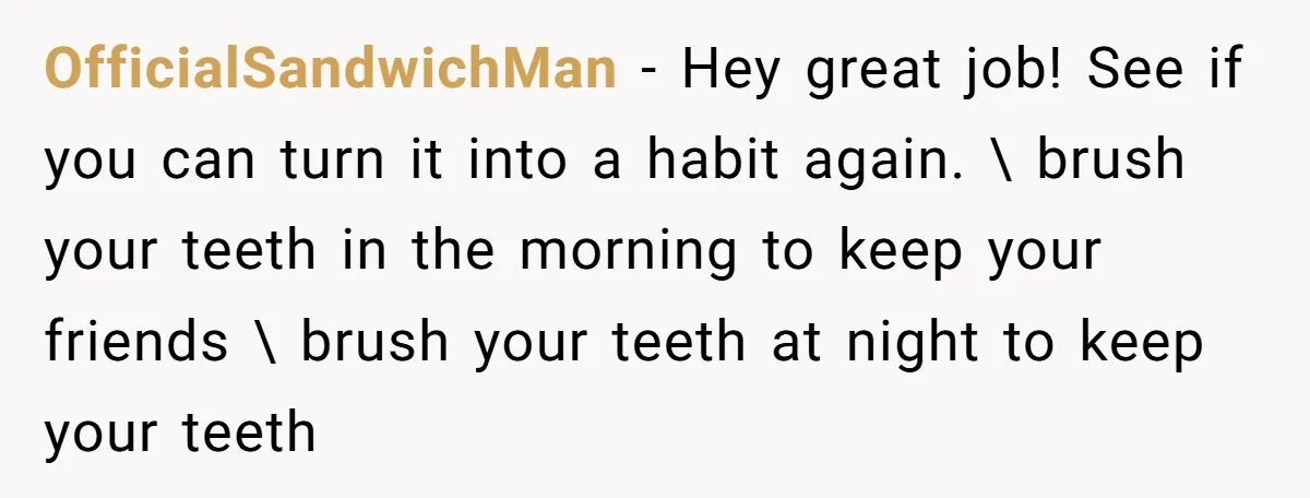 OfficialSandwichMan − Hey great job! See if you can turn it into a habit again. \ brush your teeth in the morning to keep your friends \ brush your teeth...