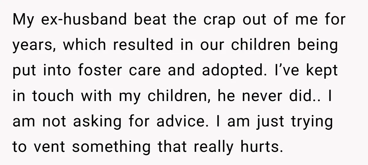 My ex-husband beat the crap out of me for years, which resulted in our children being put into foster care and adopted. I’ve kept in touch with my children, he...
