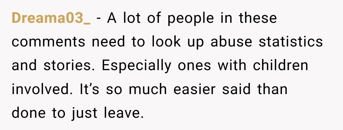 Dreama03_ − A lot of people in these comments need to look up abuse statistics and stories. Especially ones with children involved. It’s so much easier said than done to...