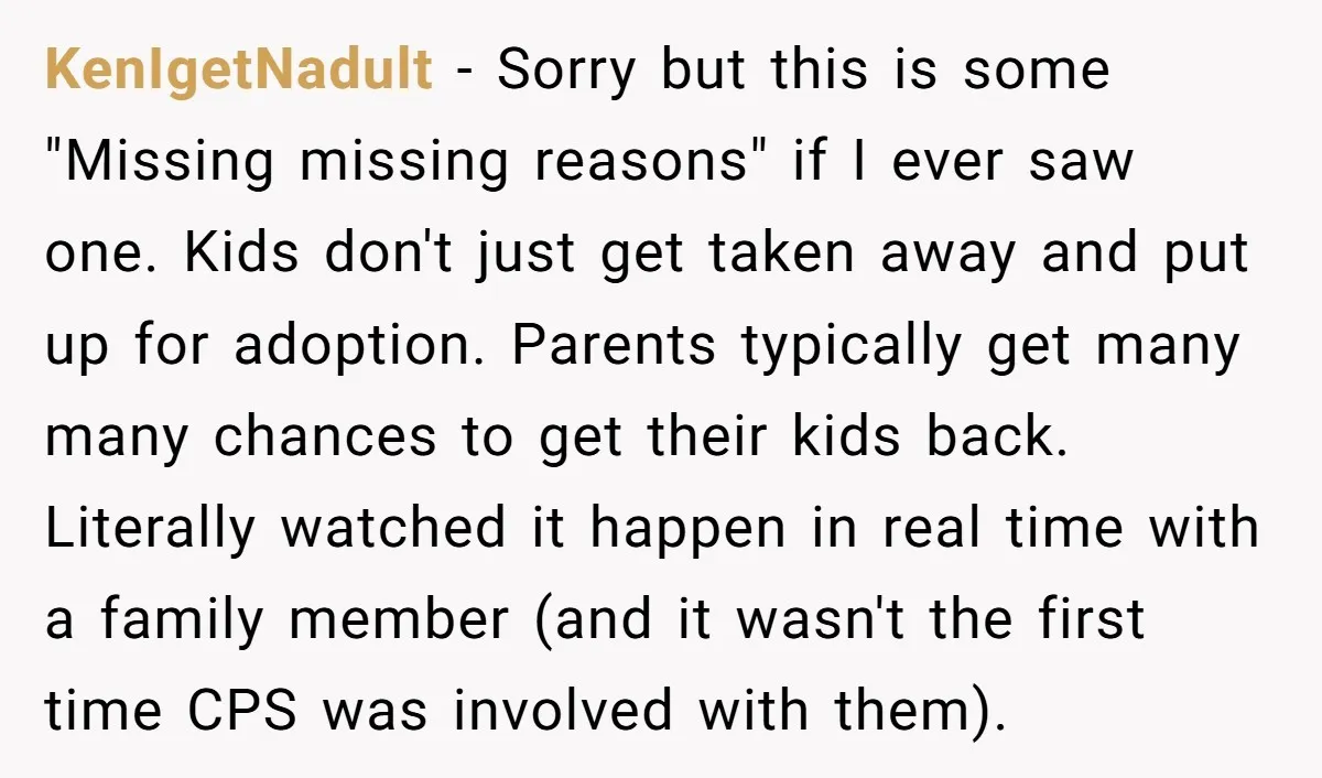 KenIgetNadult − Sorry but this is some "Missing missing reasons" if I ever saw one. Kids don't just get taken away and put up for adoption. Parents typically get many...