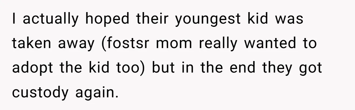 I actually hoped their youngest kid was taken away (fostsr mom really wanted to adopt the kid too) but in the end they got custody again.