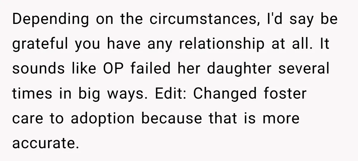 Depending on the circumstances, I'd say be grateful you have any relationship at all. It sounds like OP failed her daughter several times in big ways. Edit: Changed foster care...