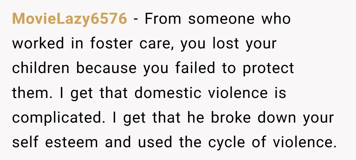 MovieLazy6576 − From someone who worked in foster care, you lost your children because you failed to protect them. I get that domestic violence is complicated. I get that he...