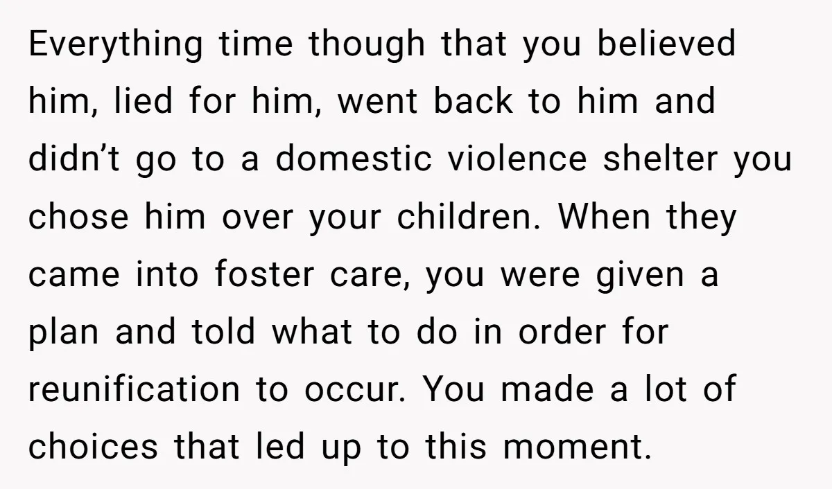Everything time though that you believed him, lied for him, went back to him and didn’t go to a domestic violence shelter you chose him over your children. When they...