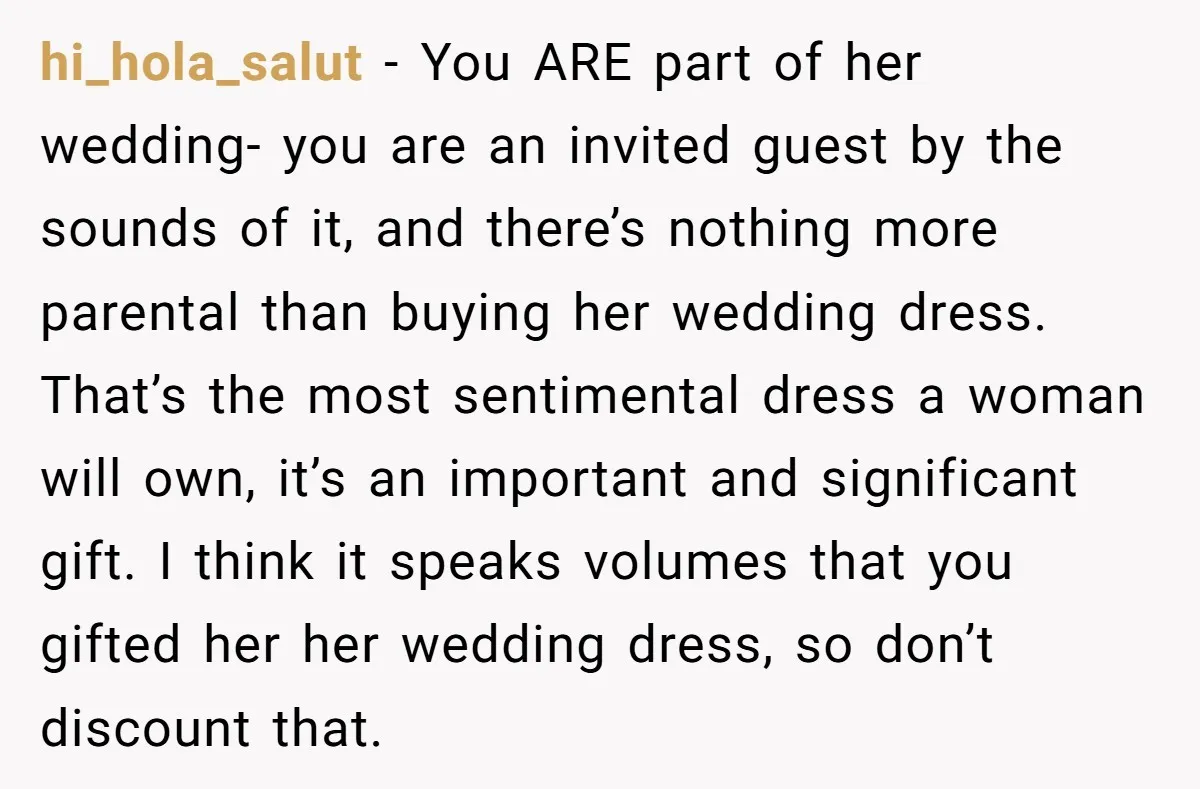 hi_hola_salut − You ARE part of her wedding- you are an invited guest by the sounds of it, and there’s nothing more parental than buying her wedding dress. That’s the...