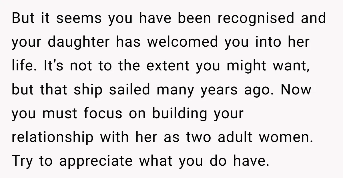 But it seems you have been recognised and your daughter has welcomed you into her life. It’s not to the extent you might want, but that ship sailed many years...