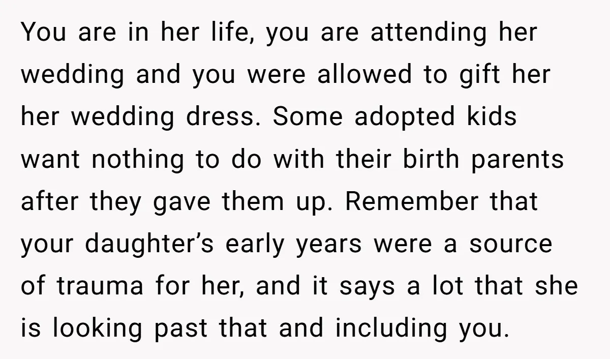 You are in her life, you are attending her wedding and you were allowed to gift her her wedding dress. Some adopted kids want nothing to do with their birth...