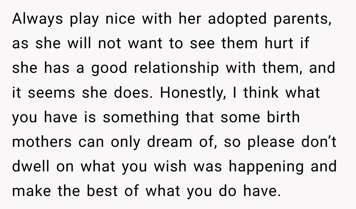 Always play nice with her adopted parents, as she will not want to see them hurt if she has a good relationship with them, and it seems she does. Honestly,...