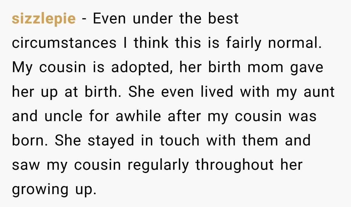 sizzlepie − Even under the best circumstances I think this is fairly normal. My cousin is adopted, her birth mom gave her up at birth. She even lived with my...