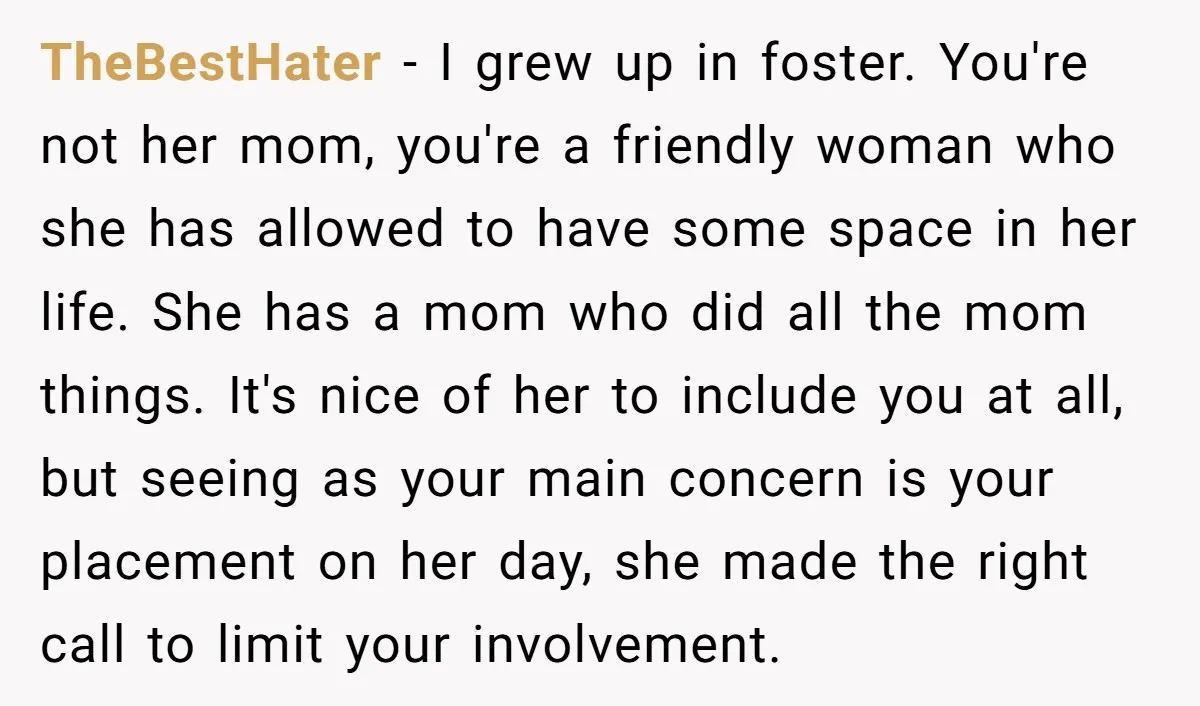 TheBestHater − I grew up in foster. You're not her mom, you're a friendly woman who she has allowed to have some space in her life. She has a mom...