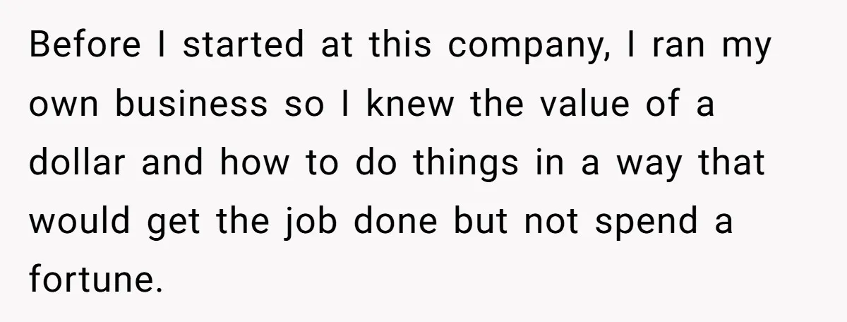 Before I started at this company, I ran my own business so I knew the value of a dollar and how to do things in a way that would get...
