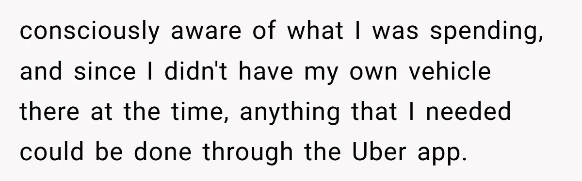 consciously aware of what I was spending, and since I didn't have my own vehicle there at the time, anything that I needed could be done through the Uber app.