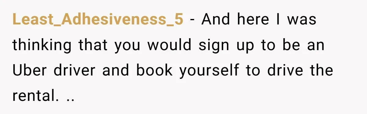 Least_Adhesiveness_5 − And here I was thinking that you would sign up to be an Uber driver and book yourself to drive the rental. ..